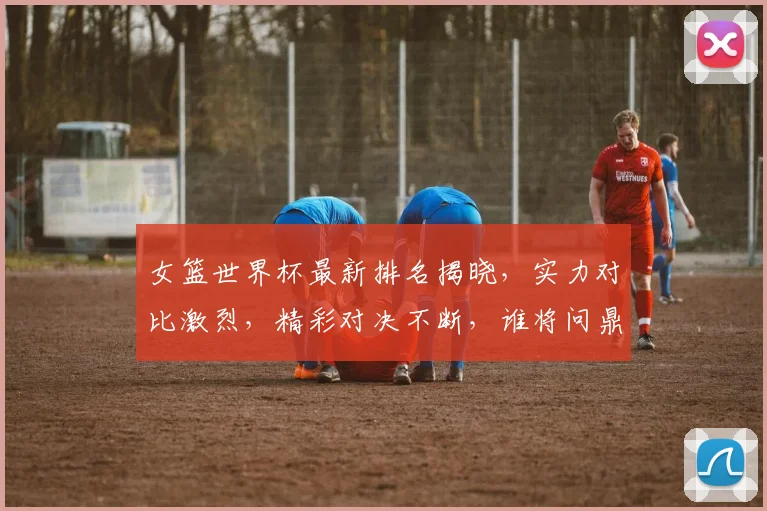 女篮世界杯最新排名揭晓，实力对比激烈，精彩对决不断，谁将问鼎冠军