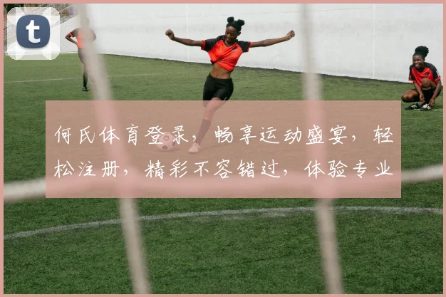 何氏体育登录，畅享运动盛宴，轻松注册，精彩不容错过，体验专业服务
